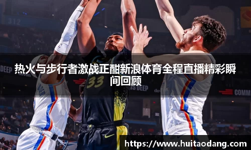 热火与步行者激战正酣新浪体育全程直播精彩瞬间回顾