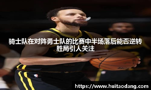 骑士队在对阵勇士队的比赛中半场落后能否逆转胜局引人关注