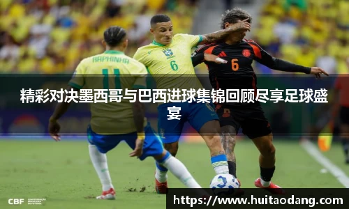 精彩对决墨西哥与巴西进球集锦回顾尽享足球盛宴