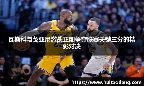 瓦斯科与戈亚尼激战正酣争夺联赛关键三分的精彩对决